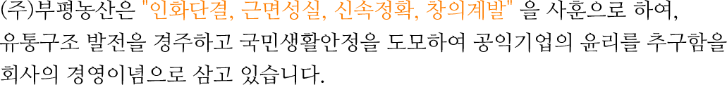 (주)부평농산은 인화단결, 근면성실, 신속정확, 창의계발 을 사훈으로 하여,유통구조 발전을 경주하고 국민생활안정을 도모하여 공익기업의 윤리를 추구함을회사의 경영이념으로 삼고 있습니다.